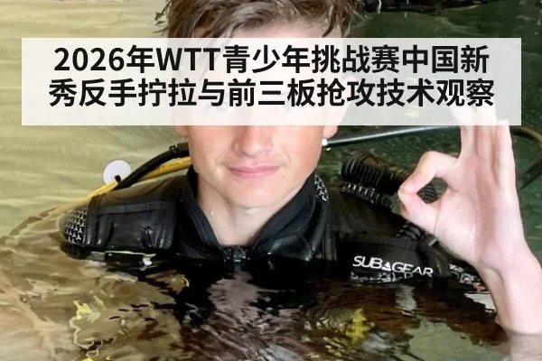 2026年WTT青少年挑战赛中国新秀反手拧拉与前三板抢攻技术观察