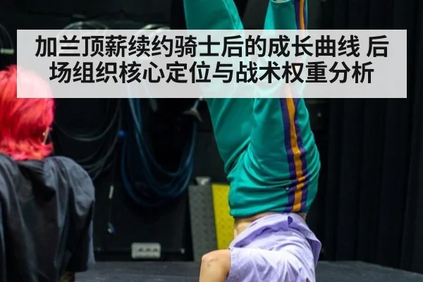 加兰顶薪续约骑士后的成长曲线 后场组织核心定位与战术权重分析