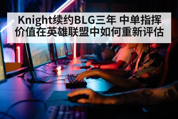 Knight续约BLG三年 中单指挥价值在英雄联盟中如何重新评估