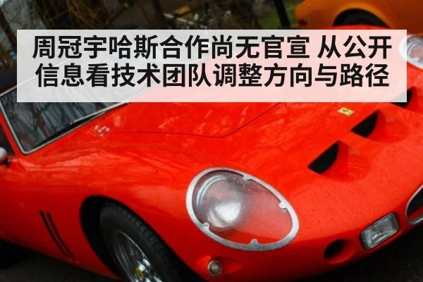 周冠宇哈斯合作尚无官宣 从公开信息看技术团队调整方向与路径
