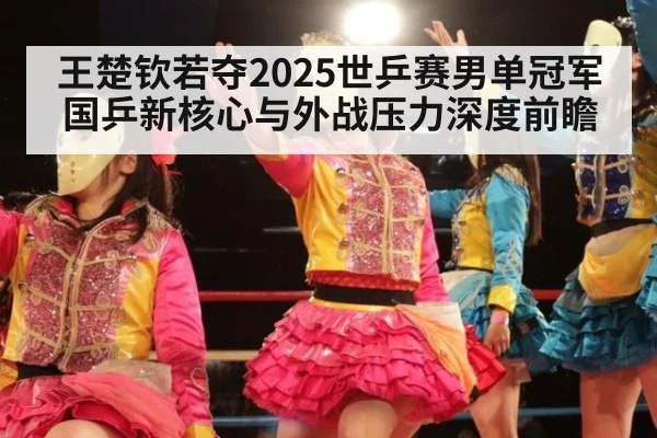 王楚钦若夺2025世乒赛男单冠军 国乒新核心与外战压力深度前瞻